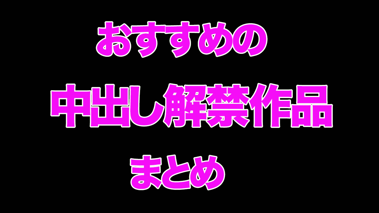 “おすすめの中出し解禁作品